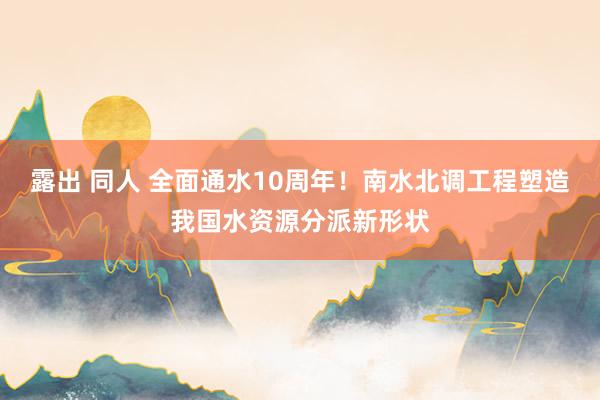 露出 同人 全面通水10周年！南水北调工程塑造我国水资源分派新形状