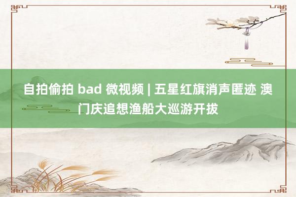 自拍偷拍 bad 微视频 | 五星红旗消声匿迹 澳门庆追想渔船大巡游开拔