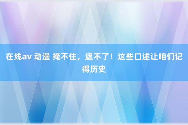 在线av 动漫 掩不住，遮不了！这些口述让咱们记得历史