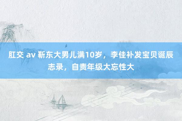 肛交 av 靳东大男儿满10岁，李佳补发宝贝诞辰志录，自责年级大忘性大