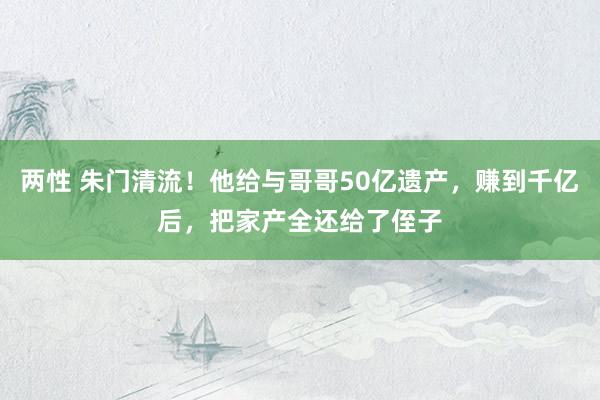 两性 朱门清流！他给与哥哥50亿遗产，赚到千亿后，把家产全还给了侄子