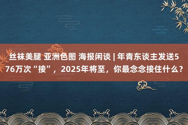 丝袜美腿 亚洲色图 海报闲谈 | 年青东谈主发送576万次“接”，2025年将至，你最念念接住什么？