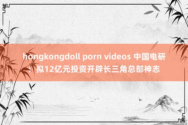 hongkongdoll porn videos 中国电研：拟12亿元投资开辟长三角总部神志