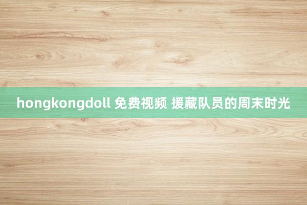 hongkongdoll 免费视频 援藏队员的周末时光