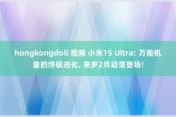 hongkongdoll 视频 小米15 Ultra: 万能机皇的终极进化， 来岁2月动荡登场!