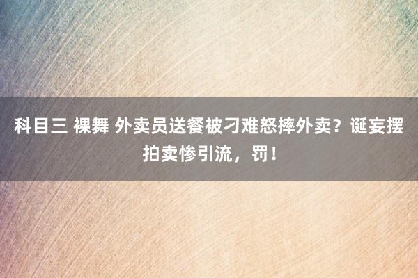 科目三 裸舞 外卖员送餐被刁难怒摔外卖？诞妄摆拍卖惨引流，罚！