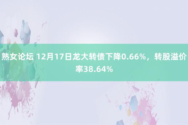 熟女论坛 12月17日龙大转债下降0.66%，转股溢价率38.64%