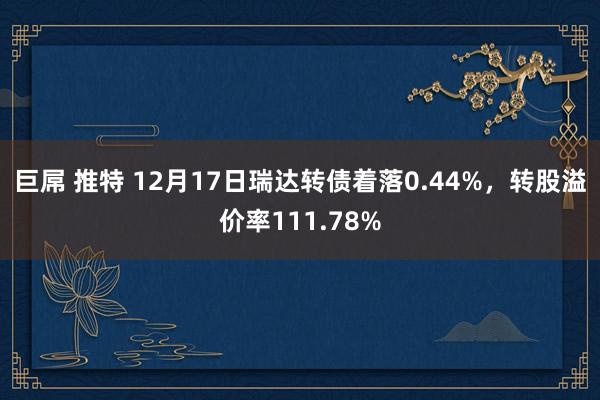 巨屌 推特 12月17日瑞达转债着落0.44%，转股溢价率111.78%