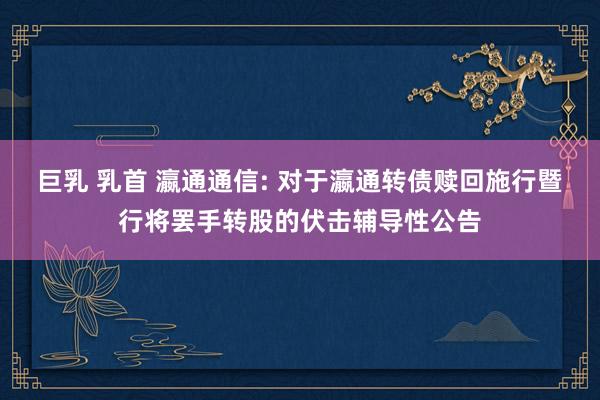 巨乳 乳首 瀛通通信: 对于瀛通转债赎回施行暨行将罢手转股的伏击辅导性公告