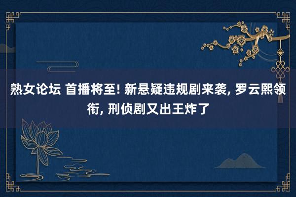 熟女论坛 首播将至! 新悬疑违规剧来袭， 罗云熙领衔， 刑侦剧又出王炸了