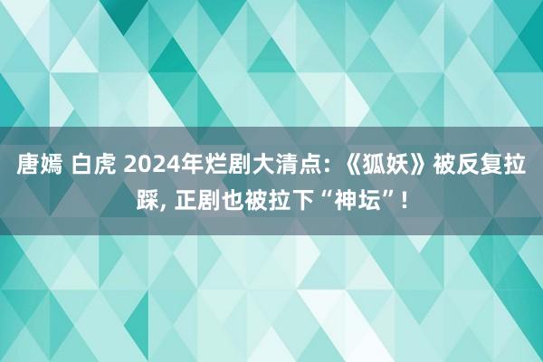 唐嫣 白虎 2024年烂剧大清点: 《狐妖》被反复拉踩， 正剧也被拉下“神坛”!