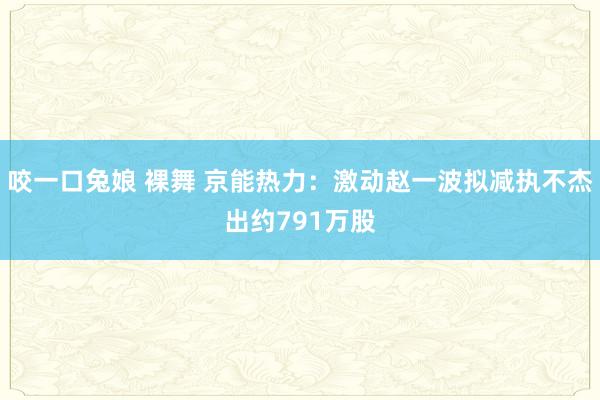 咬一口兔娘 裸舞 京能热力：激动赵一波拟减执不杰出约791万股