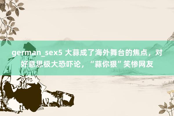 german_sex5 大蒜成了海外舞台的焦点，对好意思极大恐吓论，“蒜你狠”笑惨网友