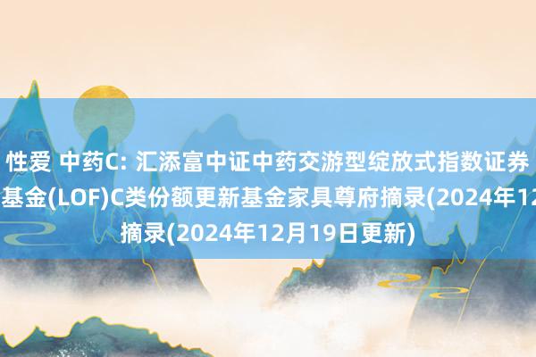 性爱 中药C: 汇添富中证中药交游型绽放式指数证券投资基金链接基金(LOF)C类份额更新基金家具尊府摘录(2024年12月19日更新)