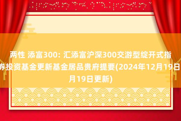 两性 添富300: 汇添富沪深300交游型绽开式指数证券投资基金更新基金居品贵府提要(2024年12月19日更新)