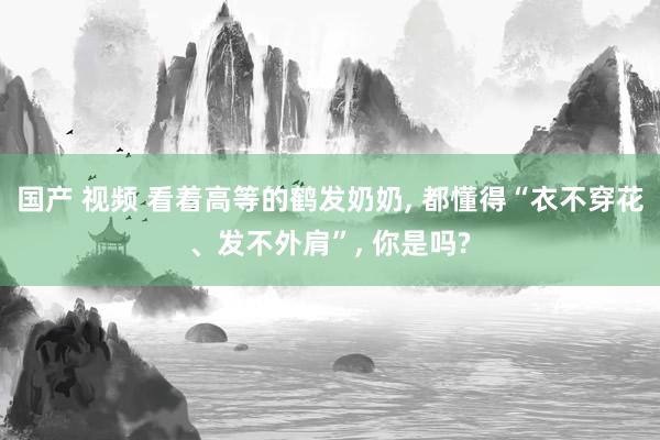 国产 视频 看着高等的鹤发奶奶， 都懂得“衣不穿花、发不外肩”， 你是吗?