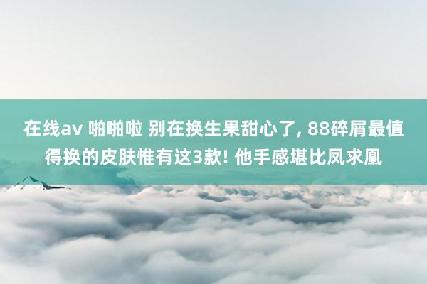 在线av 啪啪啦 别在换生果甜心了， 88碎屑最值得换的皮肤惟有这3款! 他手感堪比凤求凰