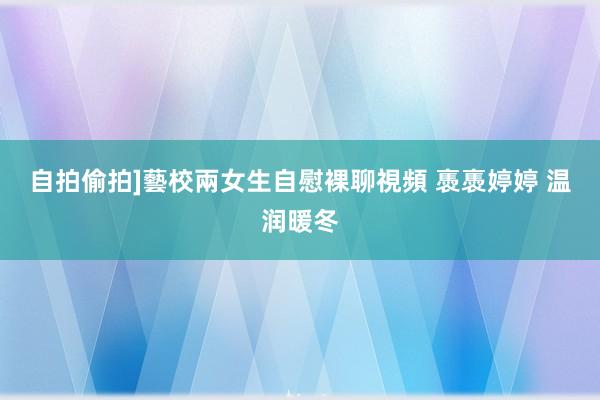 自拍偷拍]藝校兩女生自慰裸聊視頻 褭褭婷婷 温润暖冬