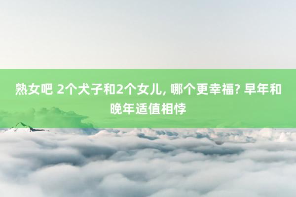 熟女吧 2个犬子和2个女儿， 哪个更幸福? 早年和晚年适值相悖