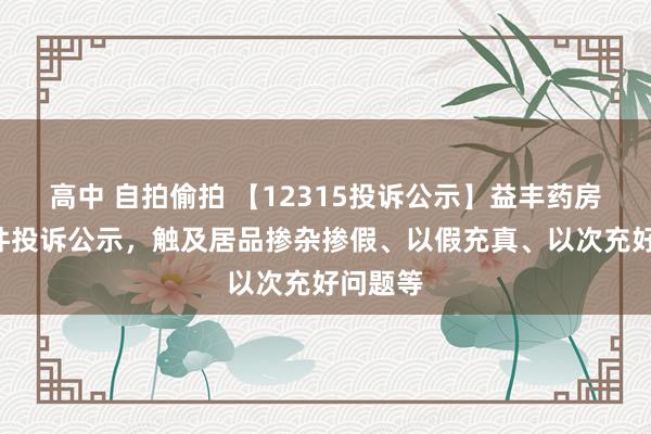 高中 自拍偷拍 【12315投诉公示】益丰药房新增2件投诉公示，触及居品掺杂掺假、以假充真、以次充好问题等