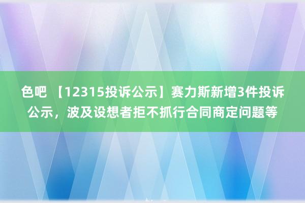 色吧 【12315投诉公示】赛力斯新增3件投诉公示，波及设想者拒不抓行合同商定问题等