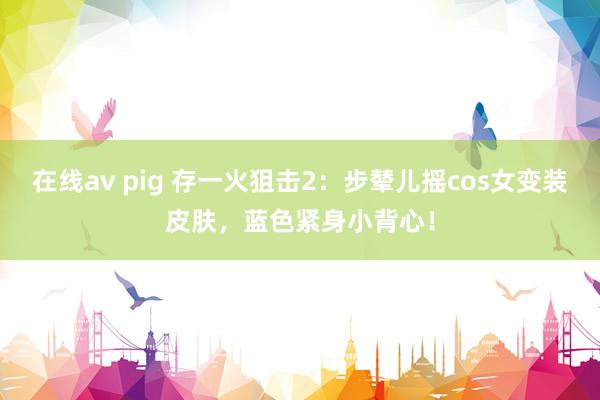 在线av pig 存一火狙击2：步辇儿摇cos女变装皮肤，蓝色紧身小背心！