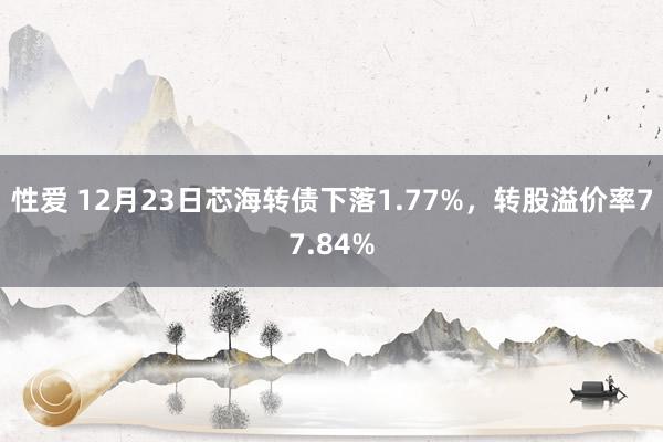 性爱 12月23日芯海转债下落1.77%，转股溢价率77.84%