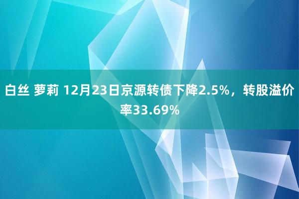 白丝 萝莉 12月23日京源转债下降2.5%，转股溢价率33.69%