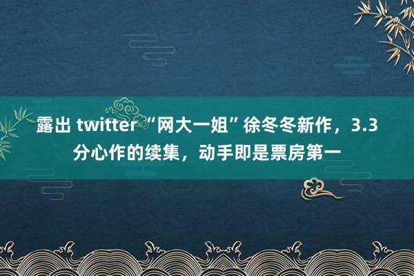 露出 twitter “网大一姐”徐冬冬新作，3.3分心作的续集，动手即是票房第一