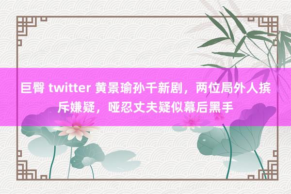 巨臀 twitter 黄景瑜孙千新剧，两位局外人摈斥嫌疑，哑忍丈夫疑似幕后黑手