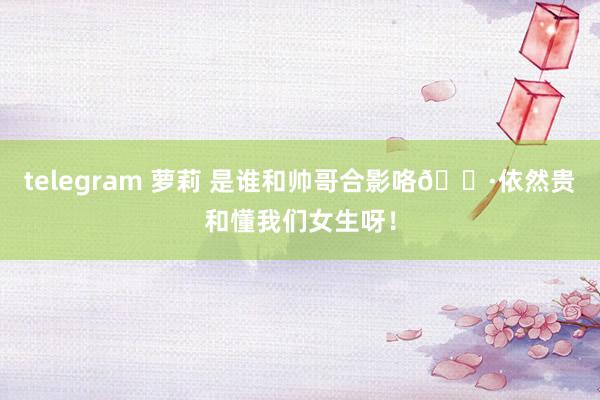 telegram 萝莉 是谁和帅哥合影咯📷依然贵和懂我们女生呀！