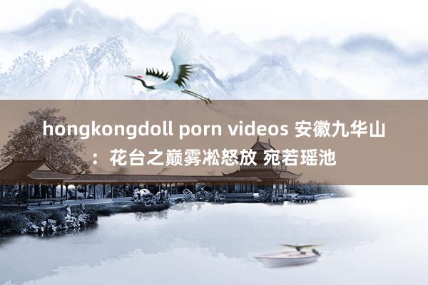 hongkongdoll porn videos 安徽九华山：花台之巅雾凇怒放 宛若瑶池