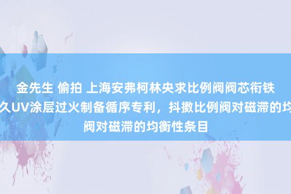 金先生 偷拍 上海安弗柯林央求比例阀阀芯衔铁的超长历久UV涂层过火制备循序专利，抖擞比例阀对磁滞的均衡性条目