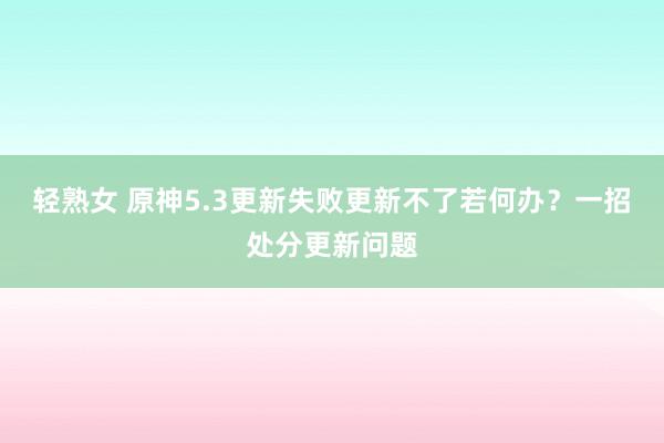 轻熟女 原神5.3更新失败更新不了若何办？一招处分更新问题