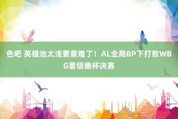 色吧 英雄池太浅要蒙难了！AL全局BP下打败WBG晋级德杯决赛