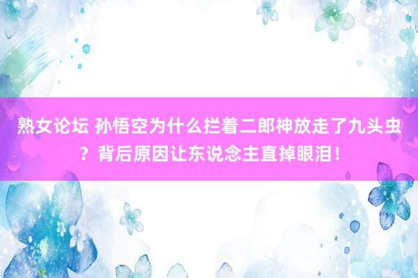 熟女论坛 孙悟空为什么拦着二郎神放走了九头虫？背后原因让东说念主直掉眼泪！