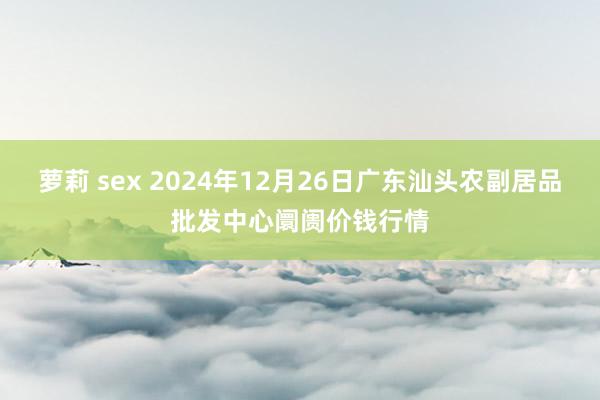 萝莉 sex 2024年12月26日广东汕头农副居品批发中心阛阓价钱行情