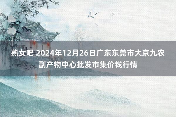 熟女吧 2024年12月26日广东东莞市大京九农副产物中心批发市集价钱行情