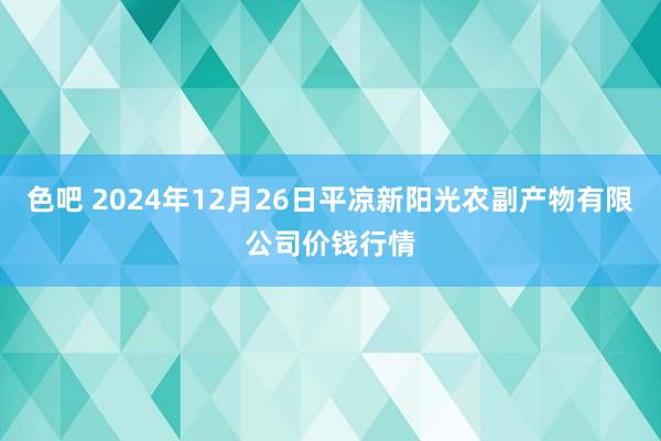 色吧 2024年12月26日平凉新阳光农副产物有限公司价钱行情