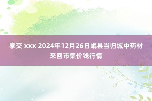 拳交 xxx 2024年12月26日岷县当归城中药材来回市集价钱行情