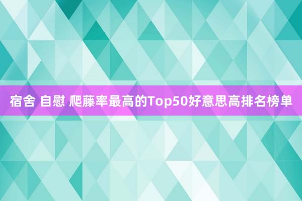 宿舍 自慰 爬藤率最高的Top50好意思高排名榜单