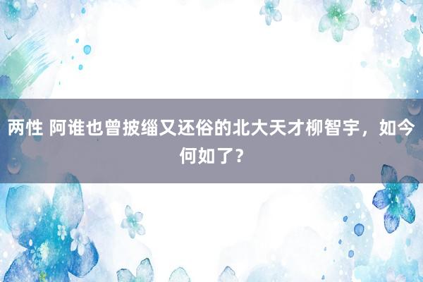 两性 阿谁也曾披缁又还俗的北大天才柳智宇，如今何如了？