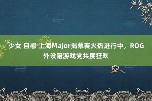 少女 自慰 上海Major揭幕赛火热进行中，ROG外设陪游戏党共度狂欢