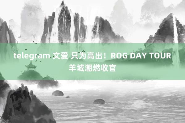 telegram 文爱 只为高出！ROG DAY TOUR羊城潮燃收官