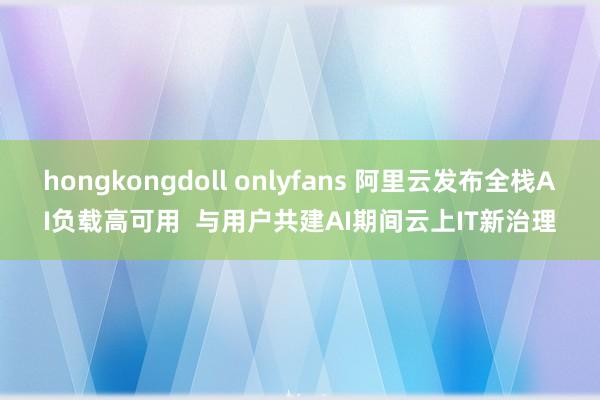 hongkongdoll onlyfans 阿里云发布全栈AI负载高可用  与用户共建AI期间云上IT新治理