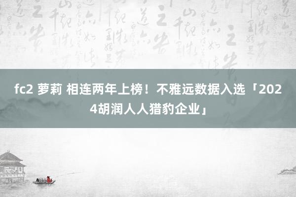 fc2 萝莉 相连两年上榜！不雅远数据入选「2024胡润人人猎豹企业」