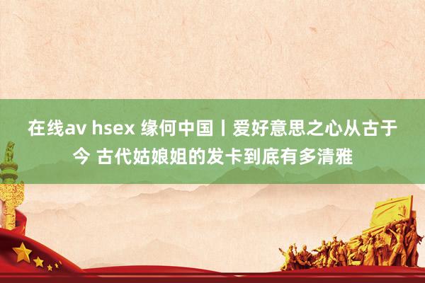 在线av hsex 缘何中国丨爱好意思之心从古于今 古代姑娘姐的发卡到底有多清雅