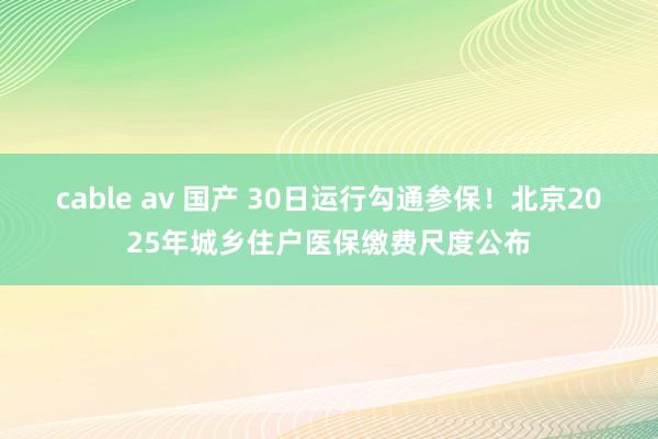 cable av 国产 30日运行勾通参保！北京2025年城乡住户医保缴费尺度公布