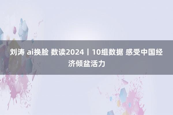 刘涛 ai换脸 数读2024丨10组数据 感受中国经济倾盆活力