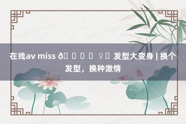 在线av miss 💇‍♀️发型大变身 | 换个发型，换种激情